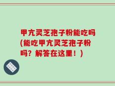 甲亢灵芝孢子粉能吃吗(能吃甲亢灵芝孢子粉吗？解答在这里！)