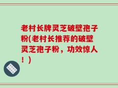 老村长牌灵芝破壁孢子粉(老村长推荐的破壁灵芝孢子粉，功效惊人！)