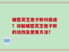 破壁灵芝孢子粉对癌症？详解破壁灵芝孢子粉的功效及使用方法？