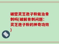 破壁灵芝孢子粉能治骨刺吗(破解骨刺问题：灵芝孢子粉的神奇功效)
