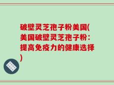破壁灵芝孢子粉美国(美国破壁灵芝孢子粉：提高免疫力的健康选择)