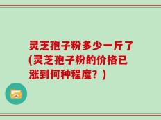 灵芝孢子粉多少一斤了(灵芝孢子粉的价格已涨到何种程度？)