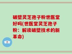 破壁灵芝孢子粉世医堂好吗(世医堂灵芝孢子粉：解读破壁技术的新革命)