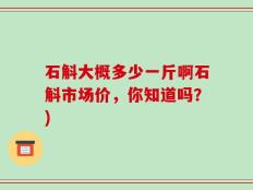 石斛大概多少一斤啊石斛市场价，你知道吗？)