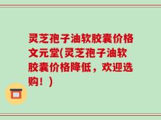 灵芝孢子油软胶囊价格文元堂(灵芝孢子油软胶囊价格降低，欢迎选购！)