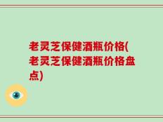 老灵芝保健酒瓶价格(老灵芝保健酒瓶价格盘点)