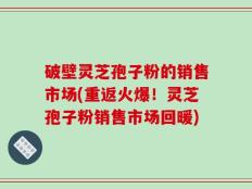 破壁灵芝孢子粉的销售市场(重返火爆！灵芝孢子粉销售市场回暖)