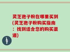 灵芝孢子粉在哪里买到(灵芝孢子粉购买指南：找到适合您的购买渠道)