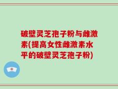 破壁灵芝孢子粉与雌激素(提高女性雌激素水平的破壁灵芝孢子粉)