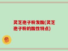 灵芝孢子粉发酸(灵芝孢子粉的酸性特点)