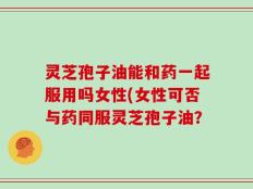灵芝孢子油能和药一起服用吗女性(女性可否与药同服灵芝孢子油？