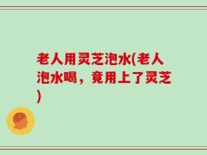 老人用灵芝泡水(老人泡水喝，竟用上了灵芝)