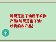 纯灵芝孢子油属于农副产品(纯灵芝孢子油：珍贵的农产品)