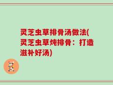 灵芝虫草排骨汤做法(灵芝虫草炖排骨：打造滋补好汤)