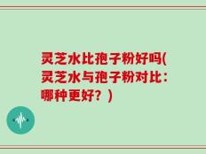 灵芝水比孢子粉好吗(灵芝水与孢子粉对比：哪种更好？)