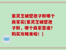 紫灵芝破壁孢子粉哪个商家买(紫灵芝破壁孢子粉，哪个商家靠谱？购买攻略来啦！)