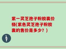 紫一灵芝孢子粉胶囊价格(紫色灵芝孢子粉胶囊的售价是多少？)