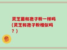灵芝菌和孢子粉一样吗(灵芝和孢子粉相似吗？)