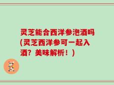 灵芝能合西洋参泡酒吗(灵芝西洋参可一起入酒？美味解析！)