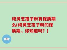 纯灵芝孢子粉有保质期么(纯灵芝孢子粉的保质期，你知道吗？)