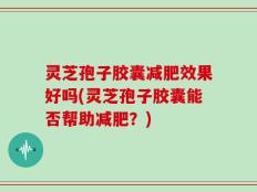 灵芝孢子胶囊减肥效果好吗(灵芝孢子胶囊能否帮助减肥？)