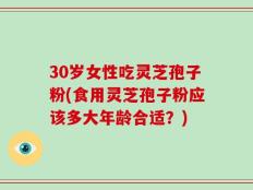 30岁女性吃灵芝孢子粉(食用灵芝孢子粉应该多大年龄合适？)