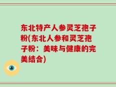 东北特产人参灵芝孢子粉(东北人参和灵芝孢子粉：美味与健康的完美结合)