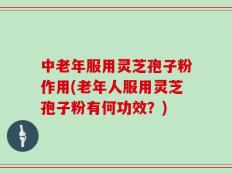 中老年服用灵芝孢子粉作用(老年人服用灵芝孢子粉有何功效？)