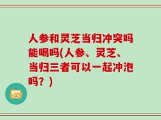 人参和灵芝当归冲突吗能喝吗(人参、灵芝、当归三者可以一起冲泡吗？)