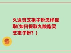 久选灵芝孢子粉怎样提取(如何提取九酸酯灵芝孢子粉？)