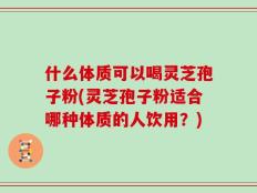 什么体质可以喝灵芝孢子粉(灵芝孢子粉适合哪种体质的人饮用？)