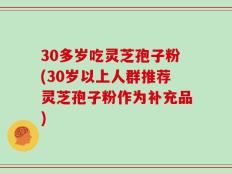 30多岁吃灵芝孢子粉(30岁以上人群推荐灵芝孢子粉作为补充品)