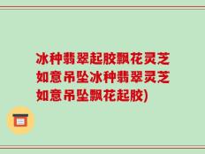 冰种翡翠起胶飘花灵芝如意吊坠冰种翡翠灵芝如意吊坠飘花起胶)