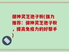 健神灵芝孢子粉(强力推荐：健神灵芝孢子粉，提高免疫力的好帮手)