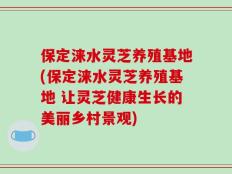 保定涞水灵芝养殖基地(保定涞水灵芝养殖基地 让灵芝健康生长的美丽乡村景观)