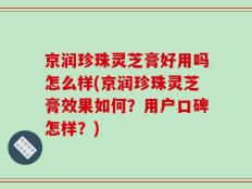 京润珍珠灵芝膏好用吗怎么样(京润珍珠灵芝膏效果如何？用户口碑怎样？)