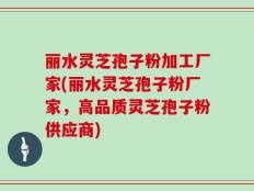 丽水灵芝孢子粉加工厂家(丽水灵芝孢子粉厂家，高品质灵芝孢子粉供应商)