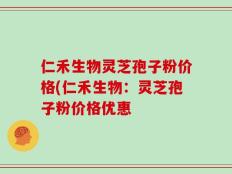 仁禾生物灵芝孢子粉价格(仁禾生物：灵芝孢子粉价格优惠