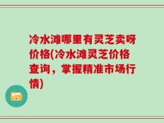冷水滩哪里有灵芝卖呀价格(冷水滩灵芝价格查询，掌握精准市场行情)