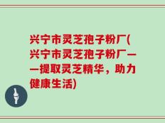 兴宁市灵芝孢子粉厂(兴宁市灵芝孢子粉厂——提取灵芝精华，助力健康生活)