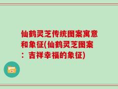 仙鹤灵芝传统图案寓意和象征(仙鹤灵芝图案：吉祥幸福的象征)