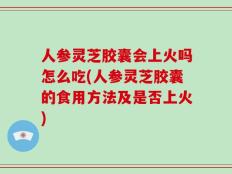 人参灵芝胶囊会上火吗怎么吃(人参灵芝胶囊的食用方法及是否上火)