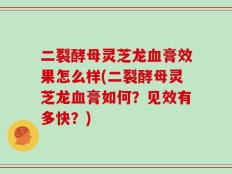 二裂酵母灵芝龙血膏效果怎么样(二裂酵母灵芝龙血膏如何？见效有多快？)