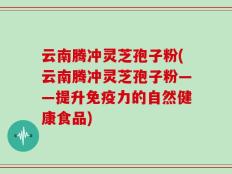 云南腾冲灵芝孢子粉(云南腾冲灵芝孢子粉——提升免疫力的自然健康食品)