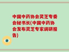 中国中药协会灵芝专委会秘书长(中国中药协会发布灵芝专家调研报告)