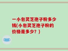 一小包灵芝孢子粉多少钱(小包灵芝孢子粉的价格是多少？)