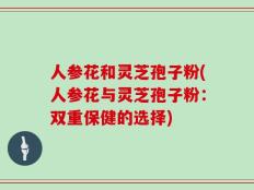 人参花和灵芝孢子粉(人参花与灵芝孢子粉：双重保健的选择)