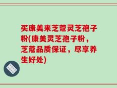 买康美来芝蔻灵芝孢子粉(康美灵芝孢子粉，芝蔻品质保证，尽享养生好处)