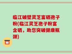 临江破壁灵芝富硒孢子粉(临江灵芝孢子粉富含硒，助您突破健康瓶颈)