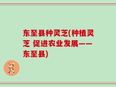 东至县种灵芝(种植灵芝 促进农业发展——东至县)